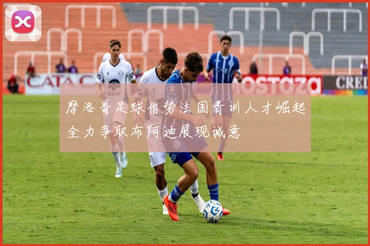 摩洛哥足球借势法国青训人才崛起全力争取布阿迪展现诚意